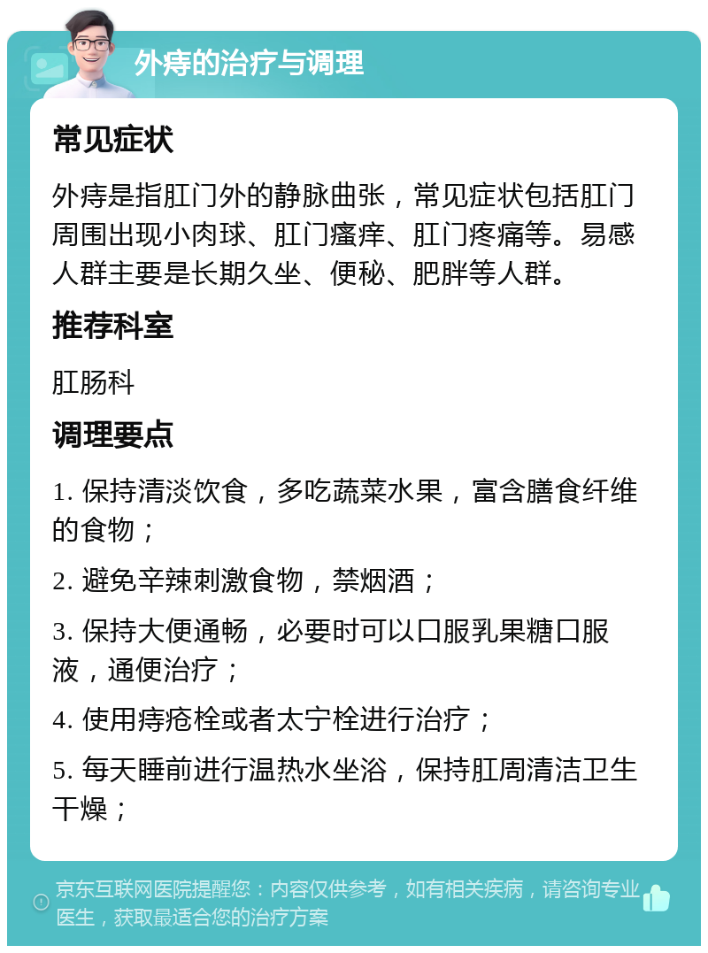 外痔的治疗与调理 常见症状 外痔是指肛门外的静脉曲张，常见症状包括肛门周围出现小肉球、肛门瘙痒、肛门疼痛等。易感人群主要是长期久坐、便秘、肥胖等人群。 推荐科室 肛肠科 调理要点 1. 保持清淡饮食，多吃蔬菜水果，富含膳食纤维的食物； 2. 避免辛辣刺激食物，禁烟酒； 3. 保持大便通畅，必要时可以口服乳果糖口服液，通便治疗； 4. 使用痔疮栓或者太宁栓进行治疗； 5. 每天睡前进行温热水坐浴，保持肛周清洁卫生干燥；