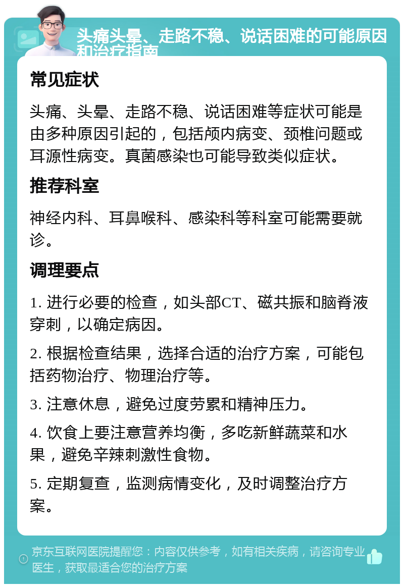 头痛头晕、走路不稳、说话困难的可能原因和治疗指南 常见症状 头痛、头晕、走路不稳、说话困难等症状可能是由多种原因引起的，包括颅内病变、颈椎问题或耳源性病变。真菌感染也可能导致类似症状。 推荐科室 神经内科、耳鼻喉科、感染科等科室可能需要就诊。 调理要点 1. 进行必要的检查，如头部CT、磁共振和脑脊液穿刺，以确定病因。 2. 根据检查结果，选择合适的治疗方案，可能包括药物治疗、物理治疗等。 3. 注意休息，避免过度劳累和精神压力。 4. 饮食上要注意营养均衡，多吃新鲜蔬菜和水果，避免辛辣刺激性食物。 5. 定期复查，监测病情变化，及时调整治疗方案。