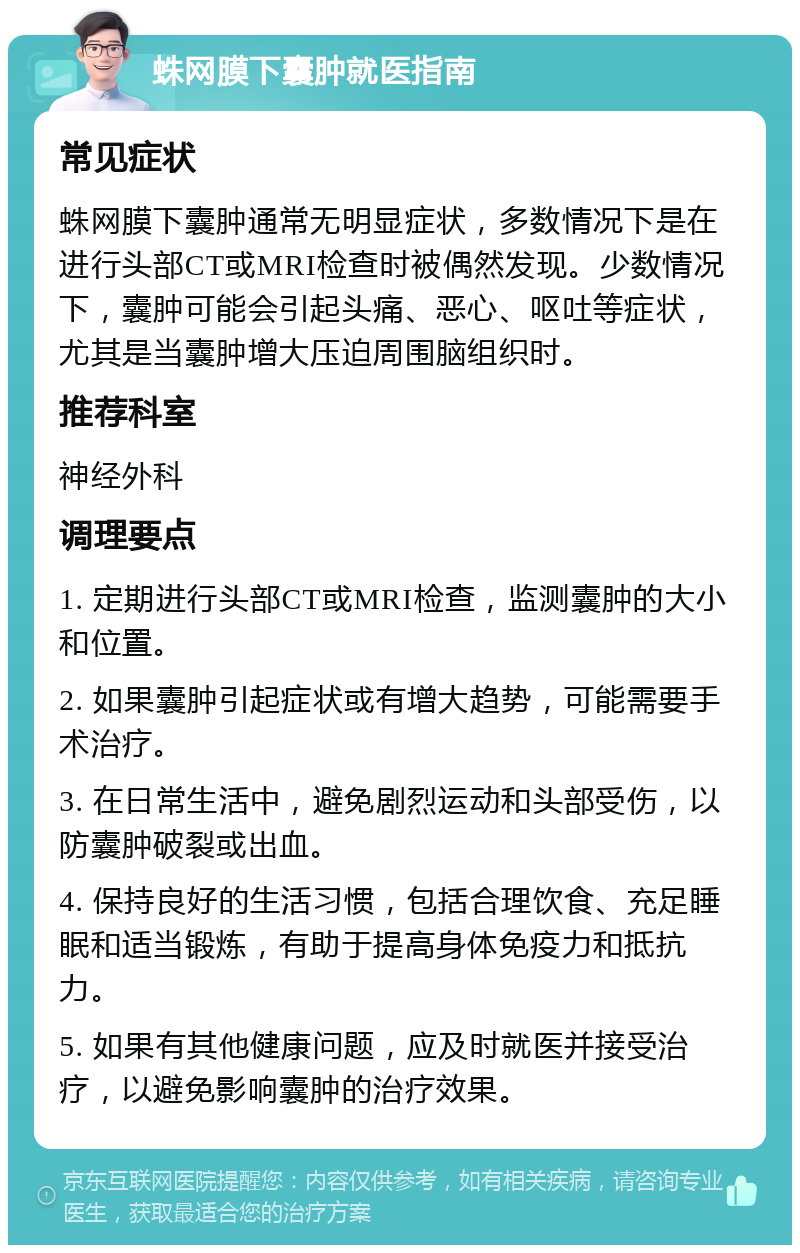 蛛网膜下囊肿就医指南 常见症状 蛛网膜下囊肿通常无明显症状，多数情况下是在进行头部CT或MRI检查时被偶然发现。少数情况下，囊肿可能会引起头痛、恶心、呕吐等症状，尤其是当囊肿增大压迫周围脑组织时。 推荐科室 神经外科 调理要点 1. 定期进行头部CT或MRI检查，监测囊肿的大小和位置。 2. 如果囊肿引起症状或有增大趋势，可能需要手术治疗。 3. 在日常生活中，避免剧烈运动和头部受伤，以防囊肿破裂或出血。 4. 保持良好的生活习惯，包括合理饮食、充足睡眠和适当锻炼，有助于提高身体免疫力和抵抗力。 5. 如果有其他健康问题，应及时就医并接受治疗，以避免影响囊肿的治疗效果。