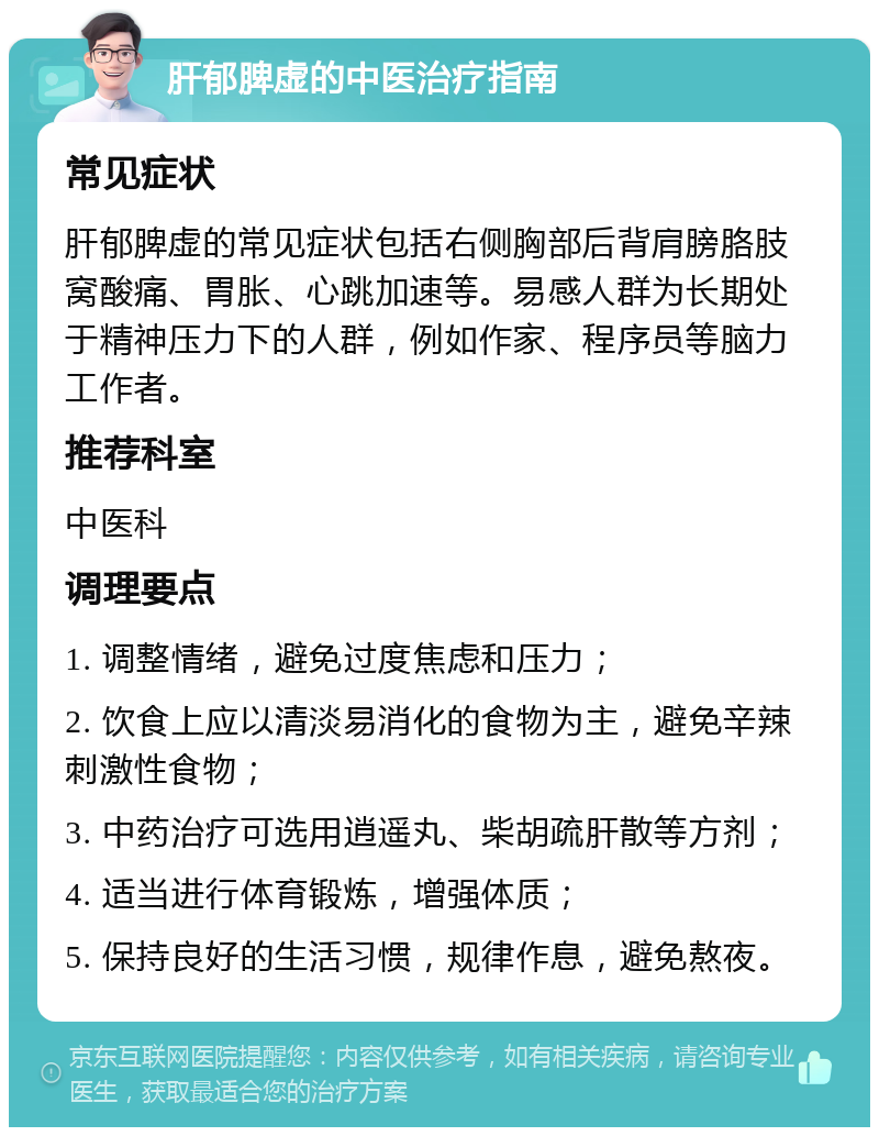 肝郁脾虚的中医治疗指南 常见症状 肝郁脾虚的常见症状包括右侧胸部后背肩膀胳肢窝酸痛、胃胀、心跳加速等。易感人群为长期处于精神压力下的人群，例如作家、程序员等脑力工作者。 推荐科室 中医科 调理要点 1. 调整情绪，避免过度焦虑和压力； 2. 饮食上应以清淡易消化的食物为主，避免辛辣刺激性食物； 3. 中药治疗可选用逍遥丸、柴胡疏肝散等方剂； 4. 适当进行体育锻炼，增强体质； 5. 保持良好的生活习惯，规律作息，避免熬夜。