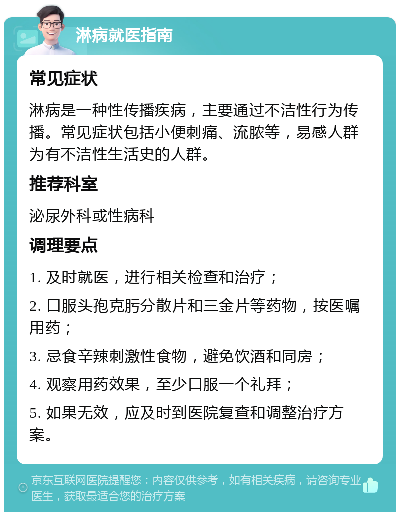 淋病就医指南 常见症状 淋病是一种性传播疾病，主要通过不洁性行为传播。常见症状包括小便刺痛、流脓等，易感人群为有不洁性生活史的人群。 推荐科室 泌尿外科或性病科 调理要点 1. 及时就医，进行相关检查和治疗； 2. 口服头孢克肟分散片和三金片等药物，按医嘱用药； 3. 忌食辛辣刺激性食物，避免饮酒和同房； 4. 观察用药效果，至少口服一个礼拜； 5. 如果无效，应及时到医院复查和调整治疗方案。