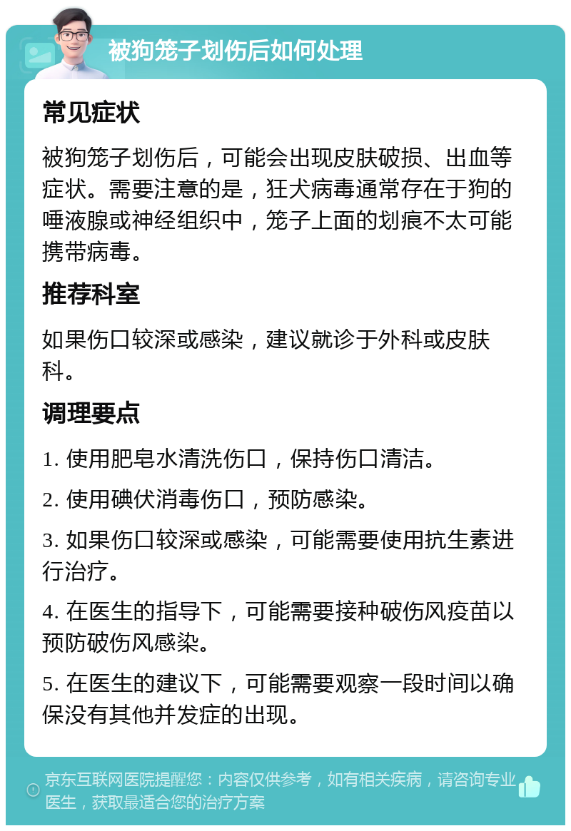 被狗笼子划伤后如何处理 常见症状 被狗笼子划伤后，可能会出现皮肤破损、出血等症状。需要注意的是，狂犬病毒通常存在于狗的唾液腺或神经组织中，笼子上面的划痕不太可能携带病毒。 推荐科室 如果伤口较深或感染，建议就诊于外科或皮肤科。 调理要点 1. 使用肥皂水清洗伤口，保持伤口清洁。 2. 使用碘伏消毒伤口，预防感染。 3. 如果伤口较深或感染，可能需要使用抗生素进行治疗。 4. 在医生的指导下，可能需要接种破伤风疫苗以预防破伤风感染。 5. 在医生的建议下，可能需要观察一段时间以确保没有其他并发症的出现。