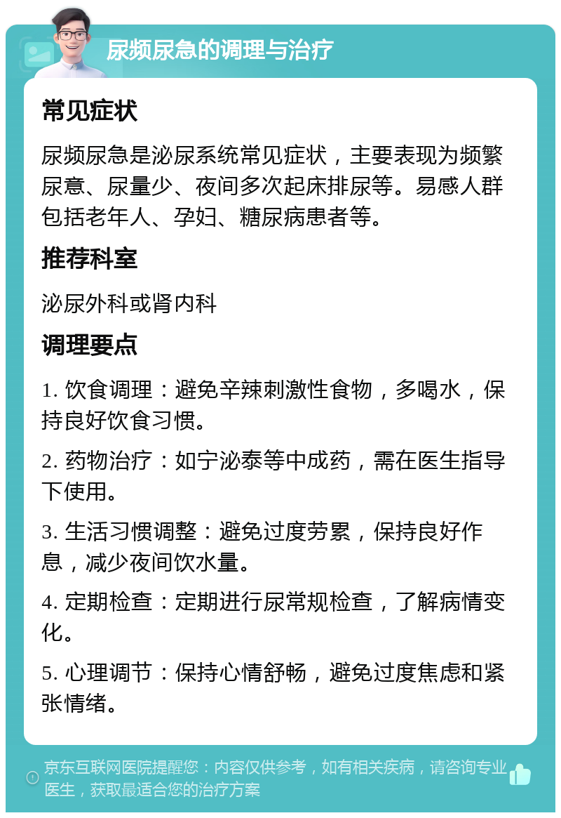 尿频尿急的调理与治疗 常见症状 尿频尿急是泌尿系统常见症状，主要表现为频繁尿意、尿量少、夜间多次起床排尿等。易感人群包括老年人、孕妇、糖尿病患者等。 推荐科室 泌尿外科或肾内科 调理要点 1. 饮食调理：避免辛辣刺激性食物，多喝水，保持良好饮食习惯。 2. 药物治疗：如宁泌泰等中成药，需在医生指导下使用。 3. 生活习惯调整：避免过度劳累，保持良好作息，减少夜间饮水量。 4. 定期检查：定期进行尿常规检查，了解病情变化。 5. 心理调节：保持心情舒畅，避免过度焦虑和紧张情绪。