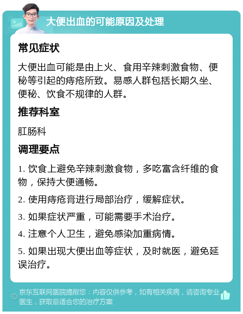 大便出血的可能原因及处理 常见症状 大便出血可能是由上火、食用辛辣刺激食物、便秘等引起的痔疮所致。易感人群包括长期久坐、便秘、饮食不规律的人群。 推荐科室 肛肠科 调理要点 1. 饮食上避免辛辣刺激食物，多吃富含纤维的食物，保持大便通畅。 2. 使用痔疮膏进行局部治疗，缓解症状。 3. 如果症状严重，可能需要手术治疗。 4. 注意个人卫生，避免感染加重病情。 5. 如果出现大便出血等症状，及时就医，避免延误治疗。