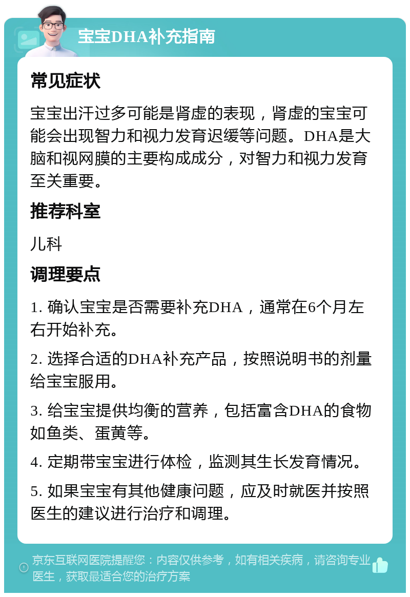 宝宝DHA补充指南 常见症状 宝宝出汗过多可能是肾虚的表现，肾虚的宝宝可能会出现智力和视力发育迟缓等问题。DHA是大脑和视网膜的主要构成成分，对智力和视力发育至关重要。 推荐科室 儿科 调理要点 1. 确认宝宝是否需要补充DHA，通常在6个月左右开始补充。 2. 选择合适的DHA补充产品，按照说明书的剂量给宝宝服用。 3. 给宝宝提供均衡的营养，包括富含DHA的食物如鱼类、蛋黄等。 4. 定期带宝宝进行体检，监测其生长发育情况。 5. 如果宝宝有其他健康问题，应及时就医并按照医生的建议进行治疗和调理。