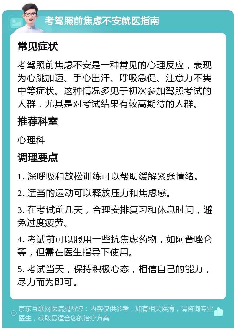 考驾照前焦虑不安就医指南 常见症状 考驾照前焦虑不安是一种常见的心理反应，表现为心跳加速、手心出汗、呼吸急促、注意力不集中等症状。这种情况多见于初次参加驾照考试的人群，尤其是对考试结果有较高期待的人群。 推荐科室 心理科 调理要点 1. 深呼吸和放松训练可以帮助缓解紧张情绪。 2. 适当的运动可以释放压力和焦虑感。 3. 在考试前几天，合理安排复习和休息时间，避免过度疲劳。 4. 考试前可以服用一些抗焦虑药物，如阿普唑仑等，但需在医生指导下使用。 5. 考试当天，保持积极心态，相信自己的能力，尽力而为即可。