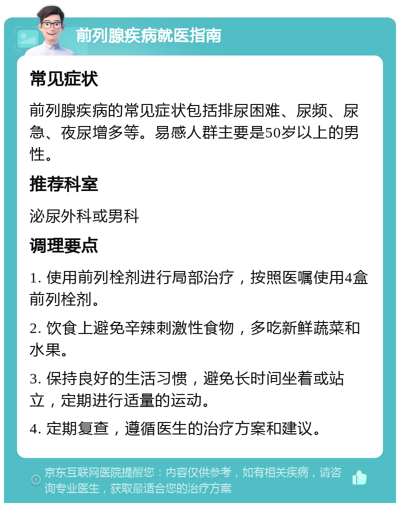 前列腺疾病就医指南 常见症状 前列腺疾病的常见症状包括排尿困难、尿频、尿急、夜尿增多等。易感人群主要是50岁以上的男性。 推荐科室 泌尿外科或男科 调理要点 1. 使用前列栓剂进行局部治疗，按照医嘱使用4盒前列栓剂。 2. 饮食上避免辛辣刺激性食物，多吃新鲜蔬菜和水果。 3. 保持良好的生活习惯，避免长时间坐着或站立，定期进行适量的运动。 4. 定期复查，遵循医生的治疗方案和建议。