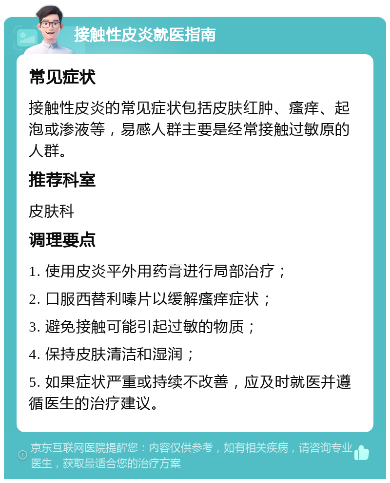 接触性皮炎就医指南 常见症状 接触性皮炎的常见症状包括皮肤红肿、瘙痒、起泡或渗液等，易感人群主要是经常接触过敏原的人群。 推荐科室 皮肤科 调理要点 1. 使用皮炎平外用药膏进行局部治疗； 2. 口服西替利嗪片以缓解瘙痒症状； 3. 避免接触可能引起过敏的物质； 4. 保持皮肤清洁和湿润； 5. 如果症状严重或持续不改善，应及时就医并遵循医生的治疗建议。