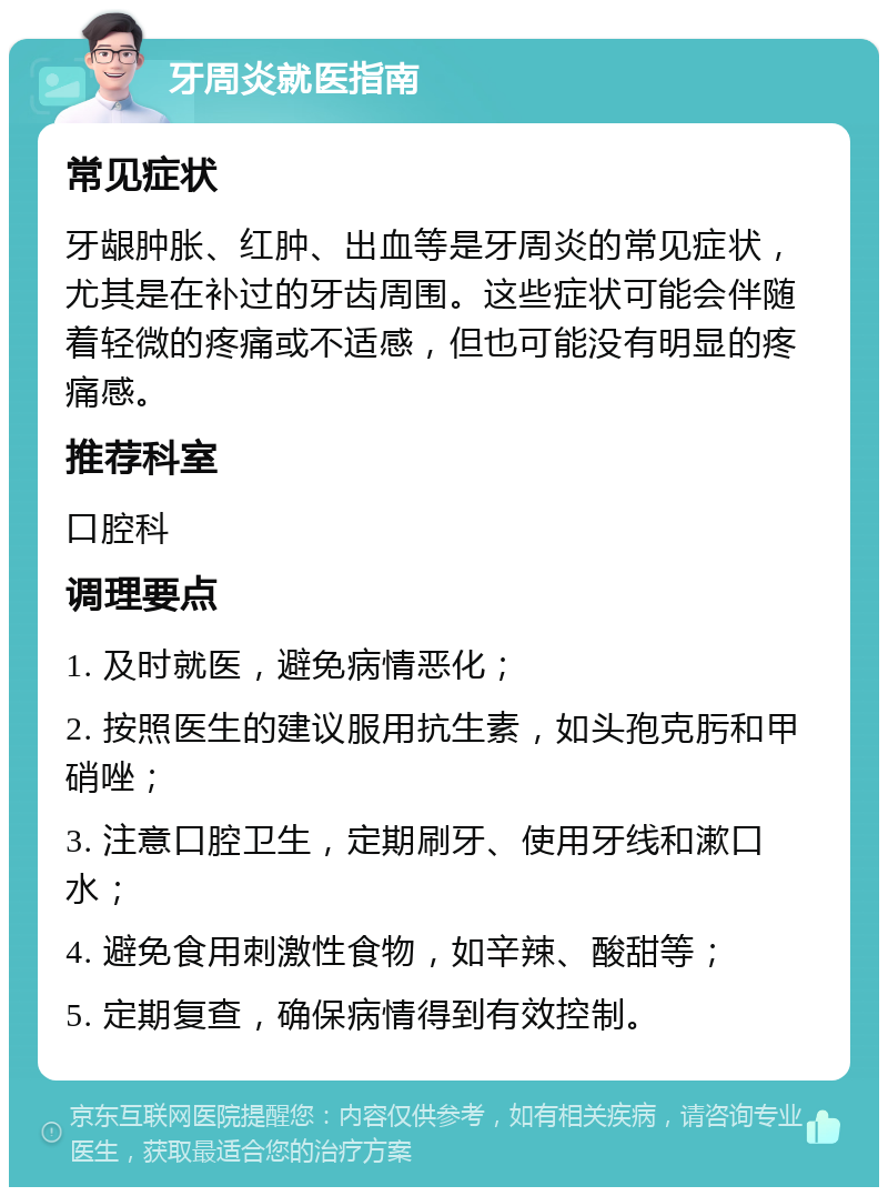 牙周炎就医指南 常见症状 牙龈肿胀、红肿、出血等是牙周炎的常见症状，尤其是在补过的牙齿周围。这些症状可能会伴随着轻微的疼痛或不适感，但也可能没有明显的疼痛感。 推荐科室 口腔科 调理要点 1. 及时就医，避免病情恶化； 2. 按照医生的建议服用抗生素，如头孢克肟和甲硝唑； 3. 注意口腔卫生，定期刷牙、使用牙线和漱口水； 4. 避免食用刺激性食物，如辛辣、酸甜等； 5. 定期复查，确保病情得到有效控制。