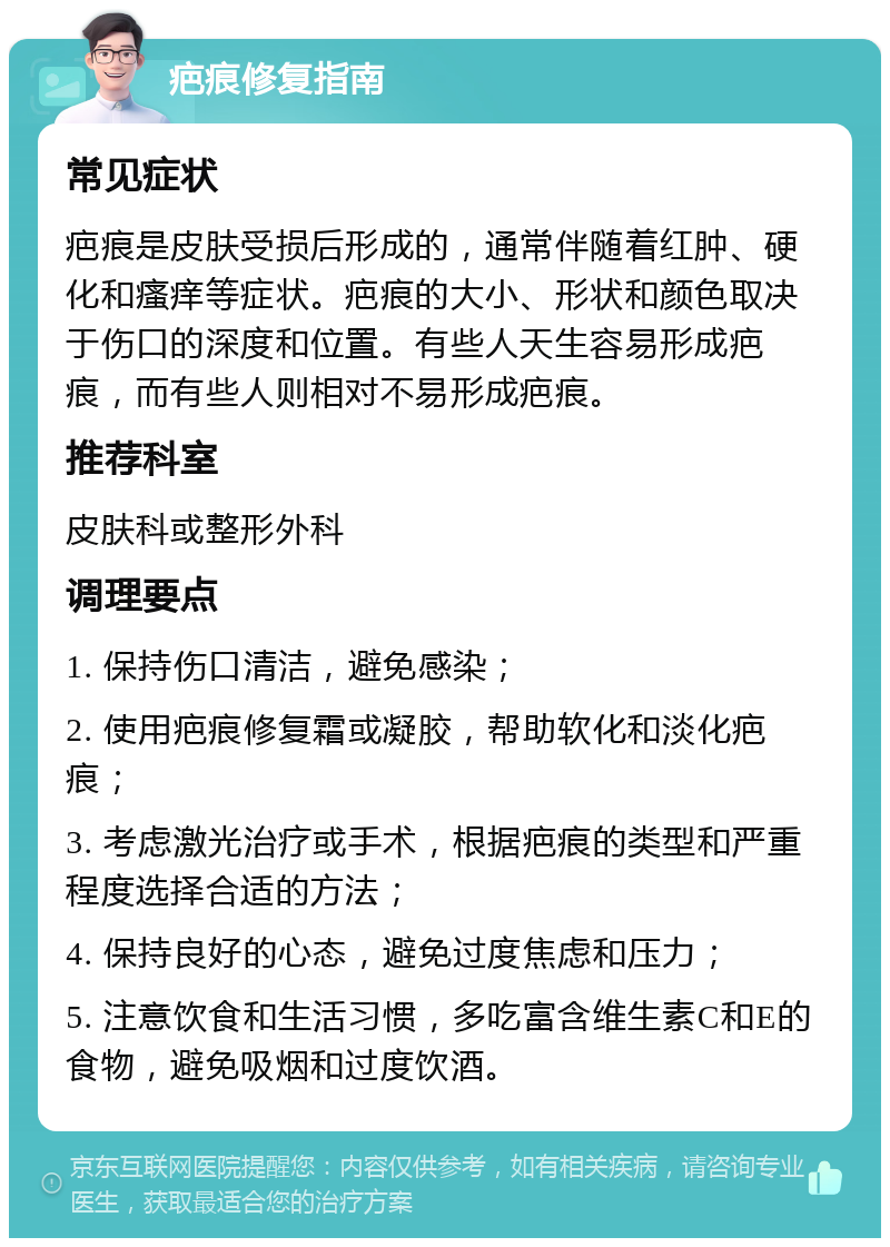 疤痕修复指南 常见症状 疤痕是皮肤受损后形成的，通常伴随着红肿、硬化和瘙痒等症状。疤痕的大小、形状和颜色取决于伤口的深度和位置。有些人天生容易形成疤痕，而有些人则相对不易形成疤痕。 推荐科室 皮肤科或整形外科 调理要点 1. 保持伤口清洁，避免感染； 2. 使用疤痕修复霜或凝胶，帮助软化和淡化疤痕； 3. 考虑激光治疗或手术，根据疤痕的类型和严重程度选择合适的方法； 4. 保持良好的心态，避免过度焦虑和压力； 5. 注意饮食和生活习惯，多吃富含维生素C和E的食物，避免吸烟和过度饮酒。