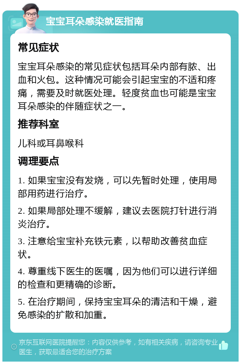 宝宝耳朵感染就医指南 常见症状 宝宝耳朵感染的常见症状包括耳朵内部有脓、出血和火包。这种情况可能会引起宝宝的不适和疼痛，需要及时就医处理。轻度贫血也可能是宝宝耳朵感染的伴随症状之一。 推荐科室 儿科或耳鼻喉科 调理要点 1. 如果宝宝没有发烧，可以先暂时处理，使用局部用药进行治疗。 2. 如果局部处理不缓解，建议去医院打针进行消炎治疗。 3. 注意给宝宝补充铁元素，以帮助改善贫血症状。 4. 尊重线下医生的医嘱，因为他们可以进行详细的检查和更精确的诊断。 5. 在治疗期间，保持宝宝耳朵的清洁和干燥，避免感染的扩散和加重。