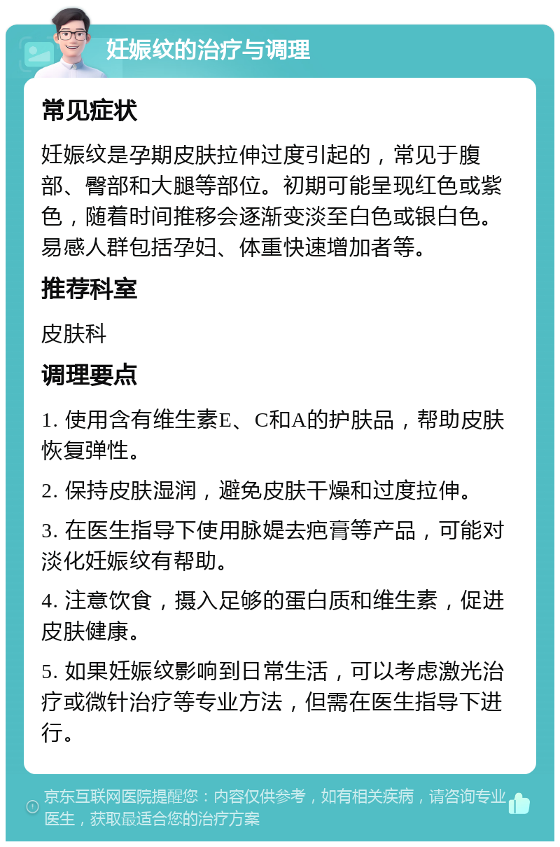 妊娠纹的治疗与调理 常见症状 妊娠纹是孕期皮肤拉伸过度引起的，常见于腹部、臀部和大腿等部位。初期可能呈现红色或紫色，随着时间推移会逐渐变淡至白色或银白色。易感人群包括孕妇、体重快速增加者等。 推荐科室 皮肤科 调理要点 1. 使用含有维生素E、C和A的护肤品，帮助皮肤恢复弹性。 2. 保持皮肤湿润，避免皮肤干燥和过度拉伸。 3. 在医生指导下使用脉媞去疤膏等产品，可能对淡化妊娠纹有帮助。 4. 注意饮食，摄入足够的蛋白质和维生素，促进皮肤健康。 5. 如果妊娠纹影响到日常生活，可以考虑激光治疗或微针治疗等专业方法，但需在医生指导下进行。