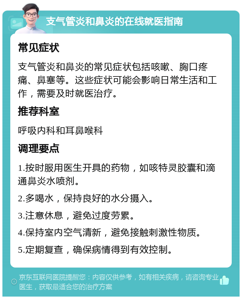 支气管炎和鼻炎的在线就医指南 常见症状 支气管炎和鼻炎的常见症状包括咳嗽、胸口疼痛、鼻塞等。这些症状可能会影响日常生活和工作，需要及时就医治疗。 推荐科室 呼吸内科和耳鼻喉科 调理要点 1.按时服用医生开具的药物，如咳特灵胶囊和滴通鼻炎水喷剂。 2.多喝水，保持良好的水分摄入。 3.注意休息，避免过度劳累。 4.保持室内空气清新，避免接触刺激性物质。 5.定期复查，确保病情得到有效控制。