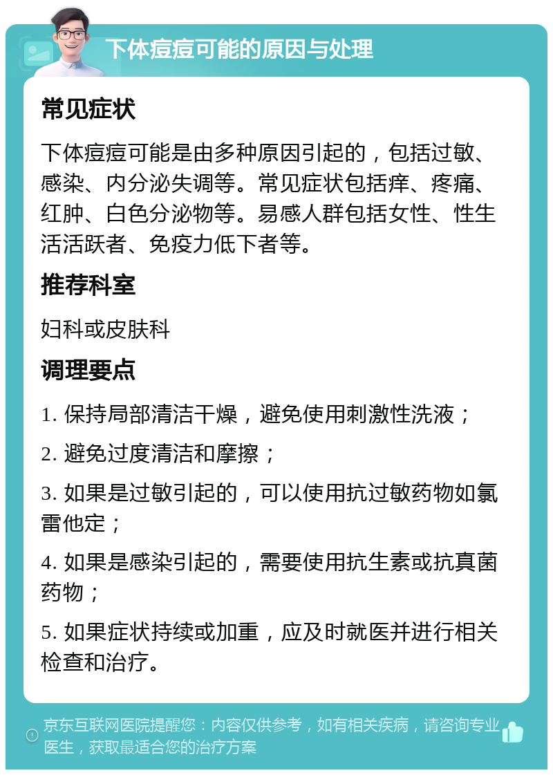 下体痘痘可能的原因与处理 常见症状 下体痘痘可能是由多种原因引起的，包括过敏、感染、内分泌失调等。常见症状包括痒、疼痛、红肿、白色分泌物等。易感人群包括女性、性生活活跃者、免疫力低下者等。 推荐科室 妇科或皮肤科 调理要点 1. 保持局部清洁干燥，避免使用刺激性洗液； 2. 避免过度清洁和摩擦； 3. 如果是过敏引起的，可以使用抗过敏药物如氯雷他定； 4. 如果是感染引起的，需要使用抗生素或抗真菌药物； 5. 如果症状持续或加重，应及时就医并进行相关检查和治疗。