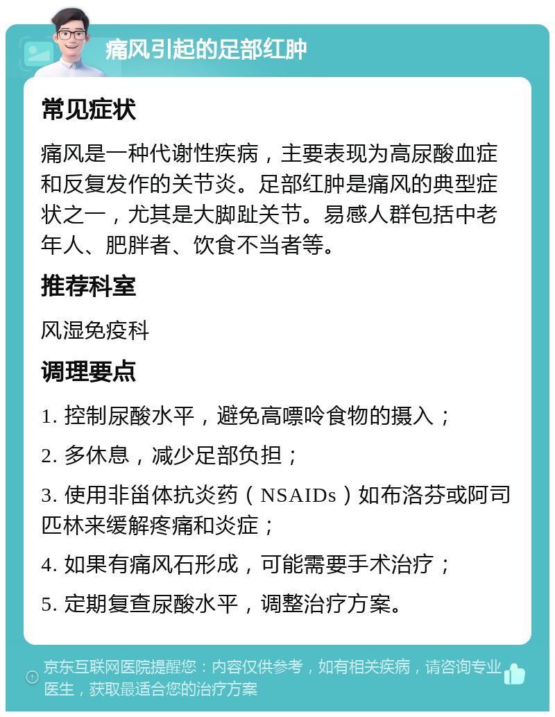 痛风引起的足部红肿 常见症状 痛风是一种代谢性疾病，主要表现为高尿酸血症和反复发作的关节炎。足部红肿是痛风的典型症状之一，尤其是大脚趾关节。易感人群包括中老年人、肥胖者、饮食不当者等。 推荐科室 风湿免疫科 调理要点 1. 控制尿酸水平，避免高嘌呤食物的摄入； 2. 多休息，减少足部负担； 3. 使用非甾体抗炎药（NSAIDs）如布洛芬或阿司匹林来缓解疼痛和炎症； 4. 如果有痛风石形成，可能需要手术治疗； 5. 定期复查尿酸水平，调整治疗方案。