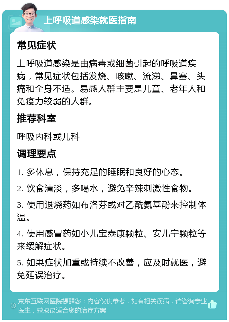 上呼吸道感染就医指南 常见症状 上呼吸道感染是由病毒或细菌引起的呼吸道疾病，常见症状包括发烧、咳嗽、流涕、鼻塞、头痛和全身不适。易感人群主要是儿童、老年人和免疫力较弱的人群。 推荐科室 呼吸内科或儿科 调理要点 1. 多休息，保持充足的睡眠和良好的心态。 2. 饮食清淡，多喝水，避免辛辣刺激性食物。 3. 使用退烧药如布洛芬或对乙酰氨基酚来控制体温。 4. 使用感冒药如小儿宝泰康颗粒、安儿宁颗粒等来缓解症状。 5. 如果症状加重或持续不改善，应及时就医，避免延误治疗。