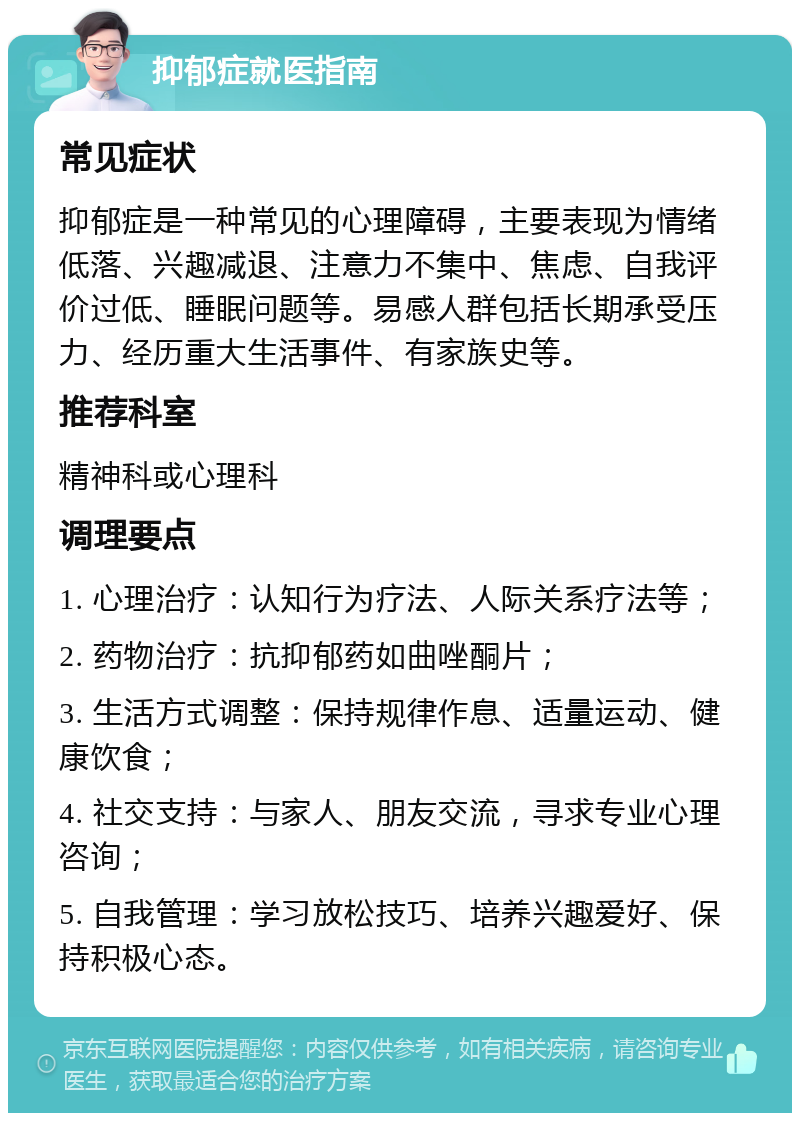 抑郁症就医指南 常见症状 抑郁症是一种常见的心理障碍，主要表现为情绪低落、兴趣减退、注意力不集中、焦虑、自我评价过低、睡眠问题等。易感人群包括长期承受压力、经历重大生活事件、有家族史等。 推荐科室 精神科或心理科 调理要点 1. 心理治疗：认知行为疗法、人际关系疗法等； 2. 药物治疗：抗抑郁药如曲唑酮片； 3. 生活方式调整：保持规律作息、适量运动、健康饮食； 4. 社交支持：与家人、朋友交流，寻求专业心理咨询； 5. 自我管理：学习放松技巧、培养兴趣爱好、保持积极心态。