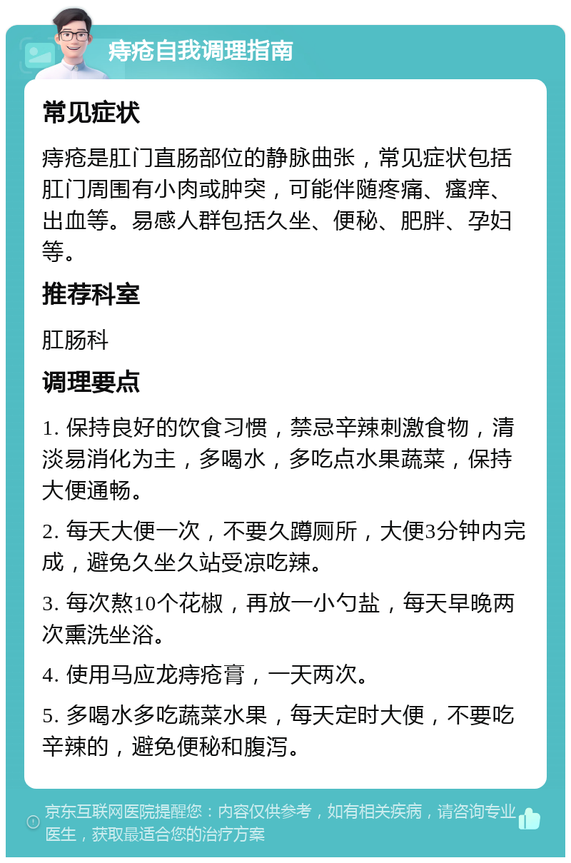 痔疮自我调理指南 常见症状 痔疮是肛门直肠部位的静脉曲张，常见症状包括肛门周围有小肉或肿突，可能伴随疼痛、瘙痒、出血等。易感人群包括久坐、便秘、肥胖、孕妇等。 推荐科室 肛肠科 调理要点 1. 保持良好的饮食习惯，禁忌辛辣刺激食物，清淡易消化为主，多喝水，多吃点水果蔬菜，保持大便通畅。 2. 每天大便一次，不要久蹲厕所，大便3分钟内完成，避免久坐久站受凉吃辣。 3. 每次熬10个花椒，再放一小勺盐，每天早晚两次熏洗坐浴。 4. 使用马应龙痔疮膏，一天两次。 5. 多喝水多吃蔬菜水果，每天定时大便，不要吃辛辣的，避免便秘和腹泻。