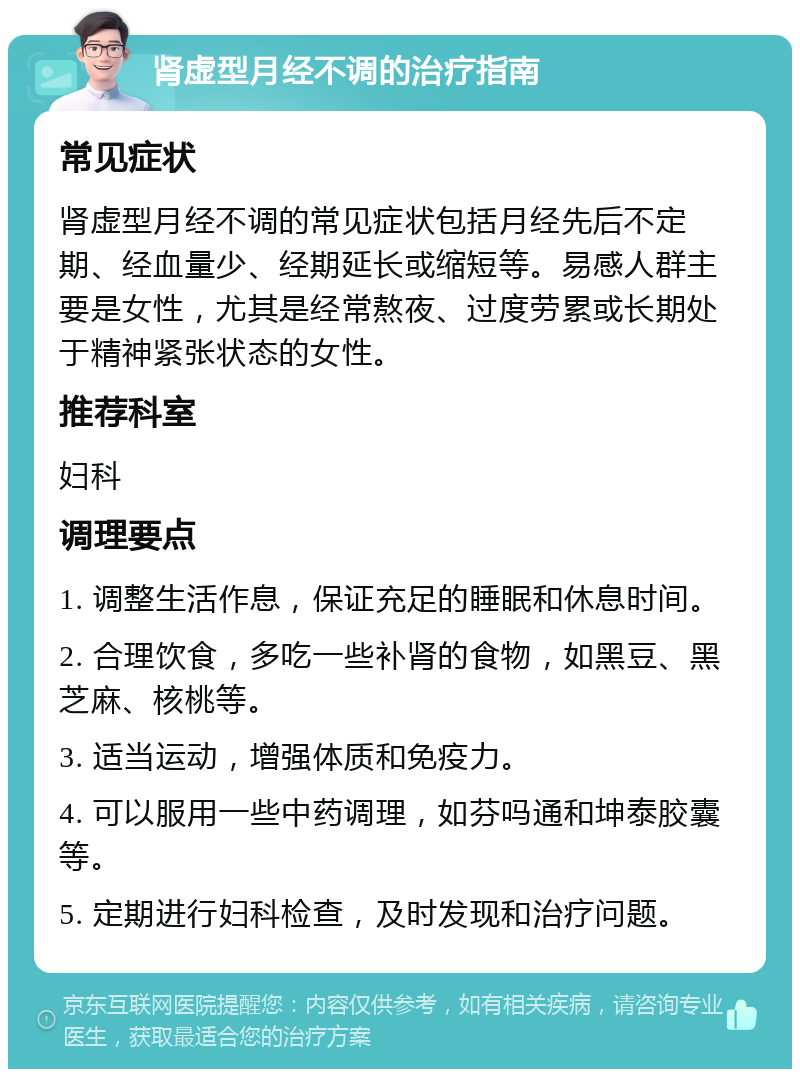 肾虚型月经不调的治疗指南 常见症状 肾虚型月经不调的常见症状包括月经先后不定期、经血量少、经期延长或缩短等。易感人群主要是女性，尤其是经常熬夜、过度劳累或长期处于精神紧张状态的女性。 推荐科室 妇科 调理要点 1. 调整生活作息，保证充足的睡眠和休息时间。 2. 合理饮食，多吃一些补肾的食物，如黑豆、黑芝麻、核桃等。 3. 适当运动，增强体质和免疫力。 4. 可以服用一些中药调理，如芬吗通和坤泰胶囊等。 5. 定期进行妇科检查，及时发现和治疗问题。