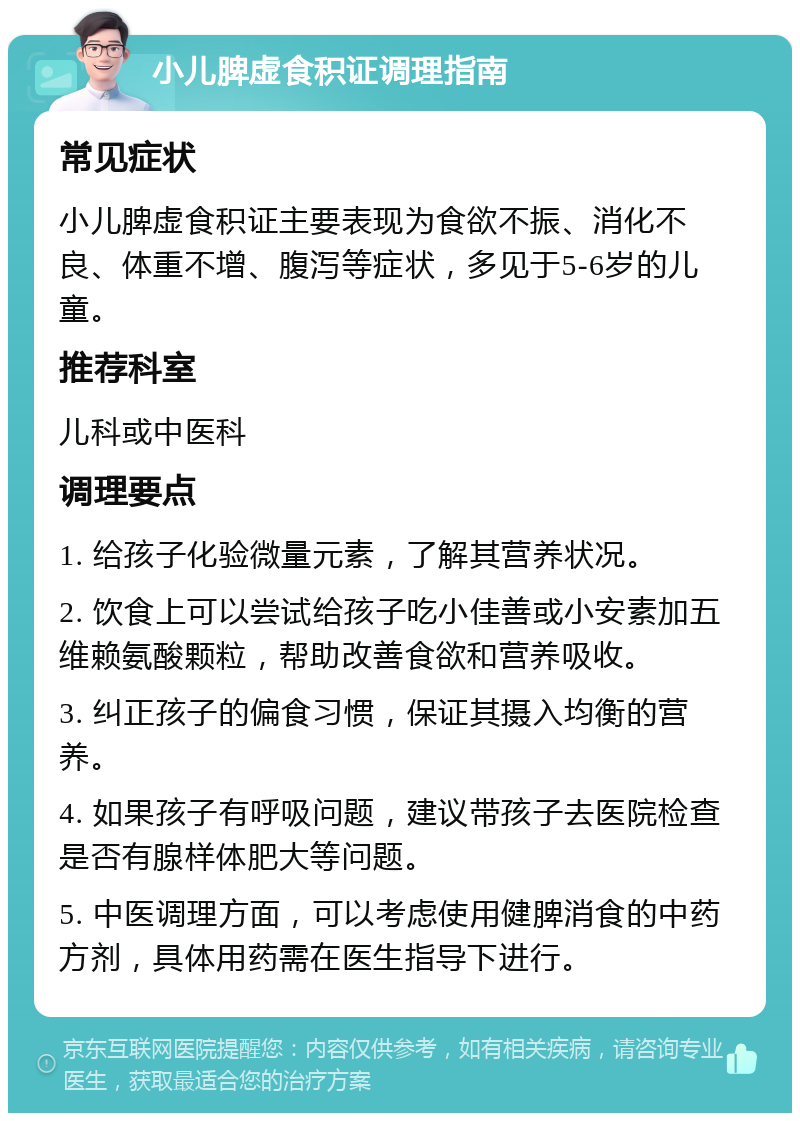 小儿脾虚食积证调理指南 常见症状 小儿脾虚食积证主要表现为食欲不振、消化不良、体重不增、腹泻等症状，多见于5-6岁的儿童。 推荐科室 儿科或中医科 调理要点 1. 给孩子化验微量元素，了解其营养状况。 2. 饮食上可以尝试给孩子吃小佳善或小安素加五维赖氨酸颗粒，帮助改善食欲和营养吸收。 3. 纠正孩子的偏食习惯，保证其摄入均衡的营养。 4. 如果孩子有呼吸问题，建议带孩子去医院检查是否有腺样体肥大等问题。 5. 中医调理方面，可以考虑使用健脾消食的中药方剂，具体用药需在医生指导下进行。