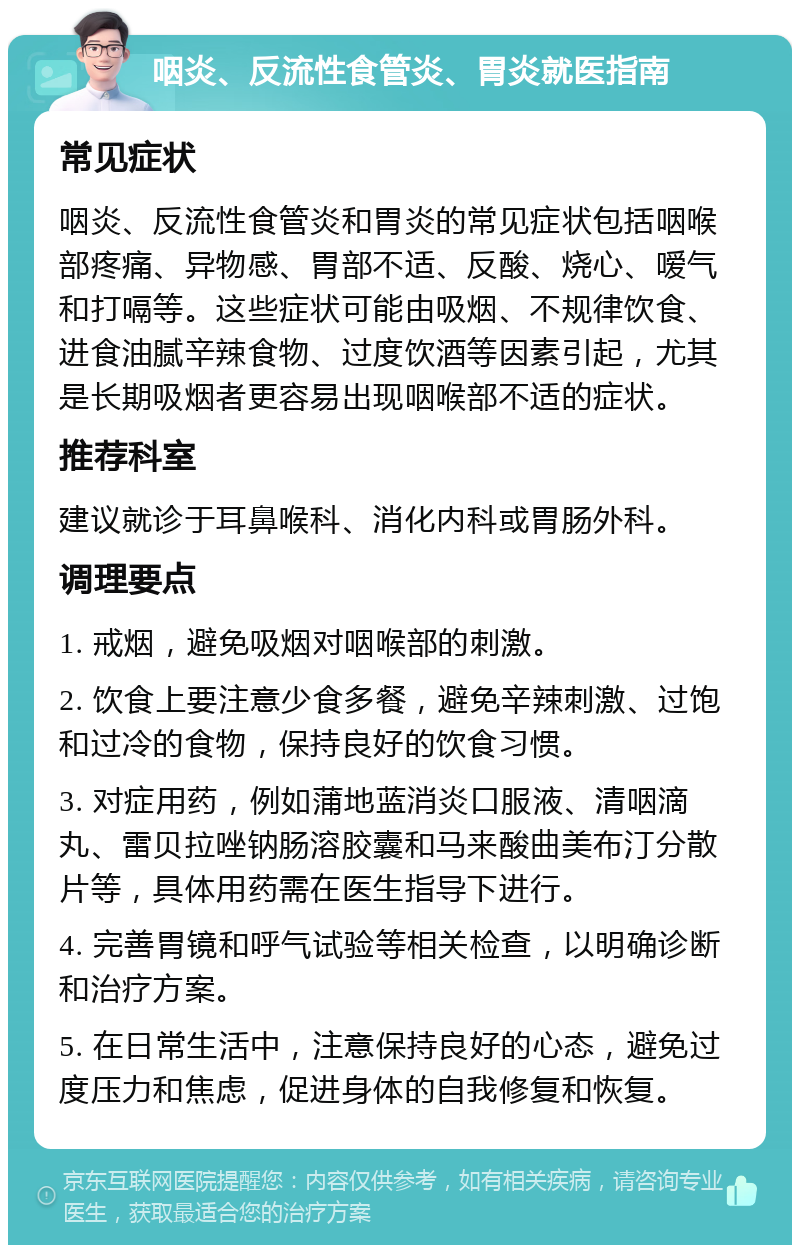 咽炎、反流性食管炎、胃炎就医指南 常见症状 咽炎、反流性食管炎和胃炎的常见症状包括咽喉部疼痛、异物感、胃部不适、反酸、烧心、嗳气和打嗝等。这些症状可能由吸烟、不规律饮食、进食油腻辛辣食物、过度饮酒等因素引起，尤其是长期吸烟者更容易出现咽喉部不适的症状。 推荐科室 建议就诊于耳鼻喉科、消化内科或胃肠外科。 调理要点 1. 戒烟，避免吸烟对咽喉部的刺激。 2. 饮食上要注意少食多餐，避免辛辣刺激、过饱和过冷的食物，保持良好的饮食习惯。 3. 对症用药，例如蒲地蓝消炎口服液、清咽滴丸、雷贝拉唑钠肠溶胶囊和马来酸曲美布汀分散片等，具体用药需在医生指导下进行。 4. 完善胃镜和呼气试验等相关检查，以明确诊断和治疗方案。 5. 在日常生活中，注意保持良好的心态，避免过度压力和焦虑，促进身体的自我修复和恢复。