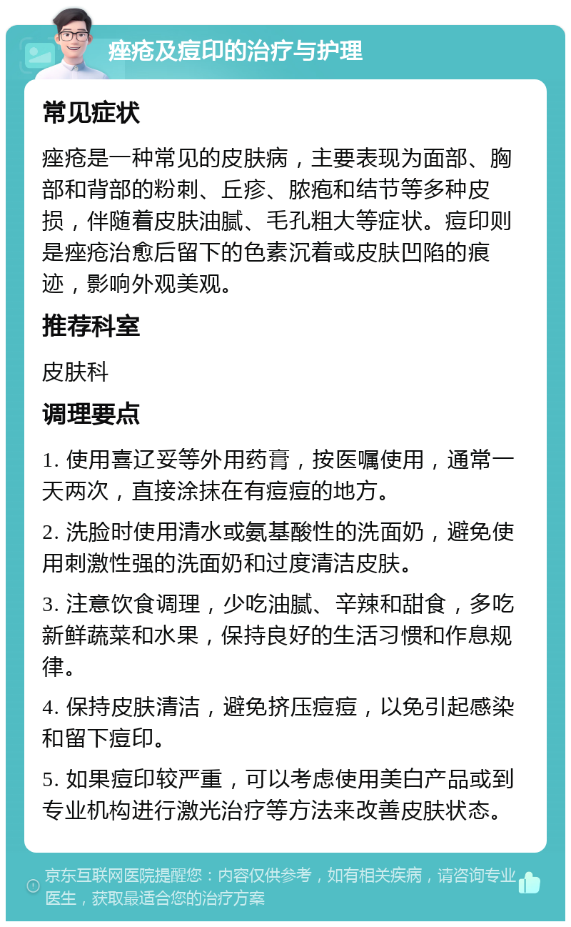 痤疮及痘印的治疗与护理 常见症状 痤疮是一种常见的皮肤病，主要表现为面部、胸部和背部的粉刺、丘疹、脓疱和结节等多种皮损，伴随着皮肤油腻、毛孔粗大等症状。痘印则是痤疮治愈后留下的色素沉着或皮肤凹陷的痕迹，影响外观美观。 推荐科室 皮肤科 调理要点 1. 使用喜辽妥等外用药膏，按医嘱使用，通常一天两次，直接涂抹在有痘痘的地方。 2. 洗脸时使用清水或氨基酸性的洗面奶，避免使用刺激性强的洗面奶和过度清洁皮肤。 3. 注意饮食调理，少吃油腻、辛辣和甜食，多吃新鲜蔬菜和水果，保持良好的生活习惯和作息规律。 4. 保持皮肤清洁，避免挤压痘痘，以免引起感染和留下痘印。 5. 如果痘印较严重，可以考虑使用美白产品或到专业机构进行激光治疗等方法来改善皮肤状态。