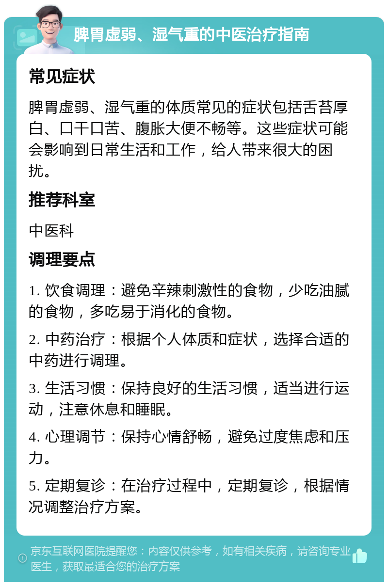 脾胃虚弱、湿气重的中医治疗指南 常见症状 脾胃虚弱、湿气重的体质常见的症状包括舌苔厚白、口干口苦、腹胀大便不畅等。这些症状可能会影响到日常生活和工作，给人带来很大的困扰。 推荐科室 中医科 调理要点 1. 饮食调理：避免辛辣刺激性的食物，少吃油腻的食物，多吃易于消化的食物。 2. 中药治疗：根据个人体质和症状，选择合适的中药进行调理。 3. 生活习惯：保持良好的生活习惯，适当进行运动，注意休息和睡眠。 4. 心理调节：保持心情舒畅，避免过度焦虑和压力。 5. 定期复诊：在治疗过程中，定期复诊，根据情况调整治疗方案。