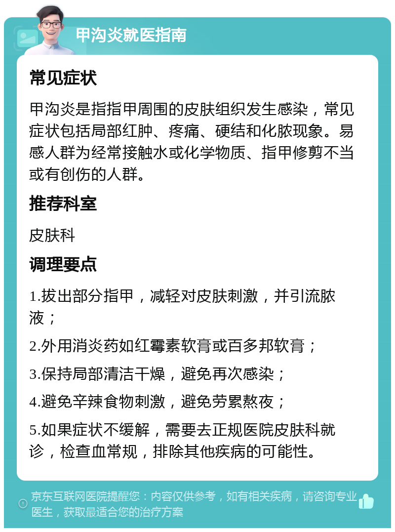 甲沟炎就医指南 常见症状 甲沟炎是指指甲周围的皮肤组织发生感染，常见症状包括局部红肿、疼痛、硬结和化脓现象。易感人群为经常接触水或化学物质、指甲修剪不当或有创伤的人群。 推荐科室 皮肤科 调理要点 1.拔出部分指甲，减轻对皮肤刺激，并引流脓液； 2.外用消炎药如红霉素软膏或百多邦软膏； 3.保持局部清洁干燥，避免再次感染； 4.避免辛辣食物刺激，避免劳累熬夜； 5.如果症状不缓解，需要去正规医院皮肤科就诊，检查血常规，排除其他疾病的可能性。