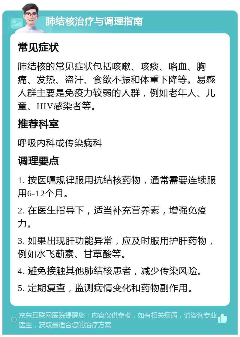 肺结核治疗与调理指南 常见症状 肺结核的常见症状包括咳嗽、咳痰、咯血、胸痛、发热、盗汗、食欲不振和体重下降等。易感人群主要是免疫力较弱的人群，例如老年人、儿童、HIV感染者等。 推荐科室 呼吸内科或传染病科 调理要点 1. 按医嘱规律服用抗结核药物，通常需要连续服用6-12个月。 2. 在医生指导下，适当补充营养素，增强免疫力。 3. 如果出现肝功能异常，应及时服用护肝药物，例如水飞蓟素、甘草酸等。 4. 避免接触其他肺结核患者，减少传染风险。 5. 定期复查，监测病情变化和药物副作用。