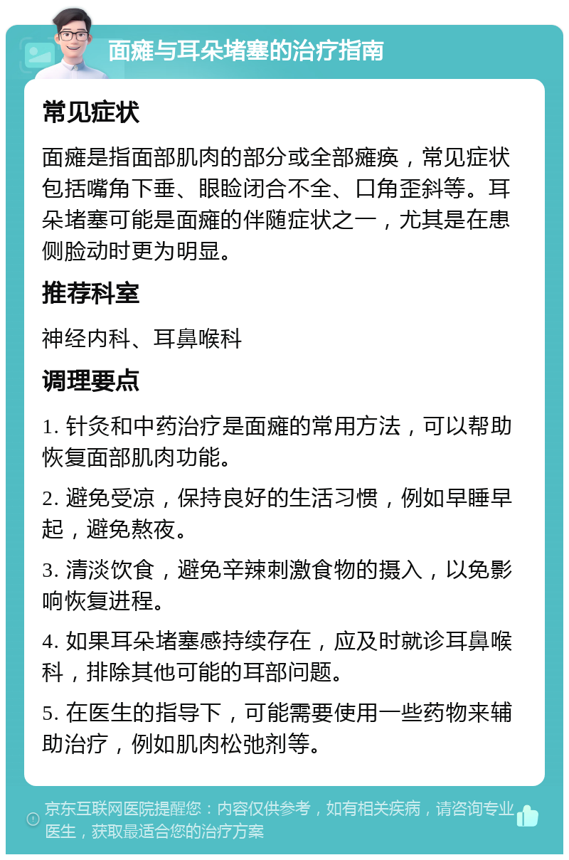 面瘫与耳朵堵塞的治疗指南 常见症状 面瘫是指面部肌肉的部分或全部瘫痪，常见症状包括嘴角下垂、眼睑闭合不全、口角歪斜等。耳朵堵塞可能是面瘫的伴随症状之一，尤其是在患侧脸动时更为明显。 推荐科室 神经内科、耳鼻喉科 调理要点 1. 针灸和中药治疗是面瘫的常用方法，可以帮助恢复面部肌肉功能。 2. 避免受凉，保持良好的生活习惯，例如早睡早起，避免熬夜。 3. 清淡饮食，避免辛辣刺激食物的摄入，以免影响恢复进程。 4. 如果耳朵堵塞感持续存在，应及时就诊耳鼻喉科，排除其他可能的耳部问题。 5. 在医生的指导下，可能需要使用一些药物来辅助治疗，例如肌肉松弛剂等。