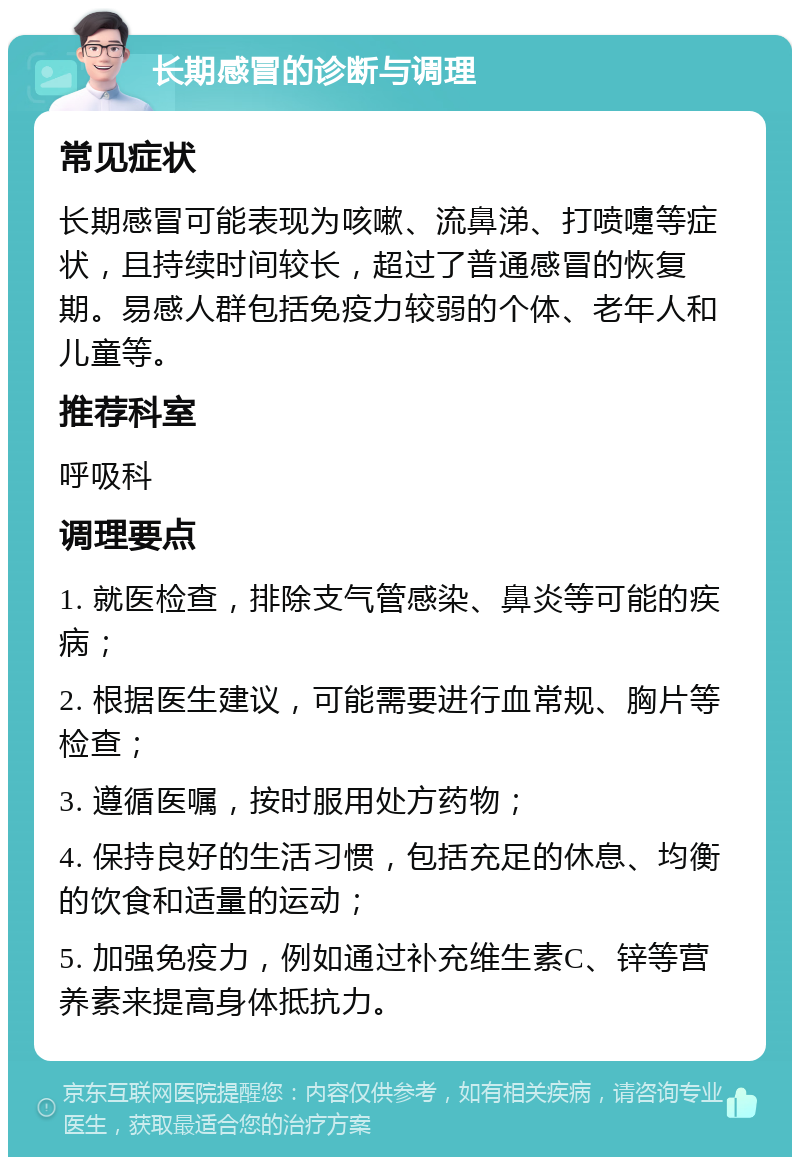 长期感冒的诊断与调理 常见症状 长期感冒可能表现为咳嗽、流鼻涕、打喷嚏等症状，且持续时间较长，超过了普通感冒的恢复期。易感人群包括免疫力较弱的个体、老年人和儿童等。 推荐科室 呼吸科 调理要点 1. 就医检查，排除支气管感染、鼻炎等可能的疾病； 2. 根据医生建议，可能需要进行血常规、胸片等检查； 3. 遵循医嘱，按时服用处方药物； 4. 保持良好的生活习惯，包括充足的休息、均衡的饮食和适量的运动； 5. 加强免疫力，例如通过补充维生素C、锌等营养素来提高身体抵抗力。