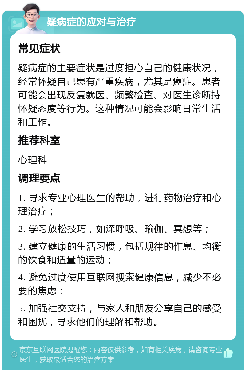 疑病症的应对与治疗 常见症状 疑病症的主要症状是过度担心自己的健康状况，经常怀疑自己患有严重疾病，尤其是癌症。患者可能会出现反复就医、频繁检查、对医生诊断持怀疑态度等行为。这种情况可能会影响日常生活和工作。 推荐科室 心理科 调理要点 1. 寻求专业心理医生的帮助，进行药物治疗和心理治疗； 2. 学习放松技巧，如深呼吸、瑜伽、冥想等； 3. 建立健康的生活习惯，包括规律的作息、均衡的饮食和适量的运动； 4. 避免过度使用互联网搜索健康信息，减少不必要的焦虑； 5. 加强社交支持，与家人和朋友分享自己的感受和困扰，寻求他们的理解和帮助。