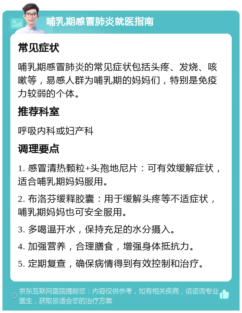 哺乳期感冒肺炎就医指南 常见症状 哺乳期感冒肺炎的常见症状包括头疼、发烧、咳嗽等，易感人群为哺乳期的妈妈们，特别是免疫力较弱的个体。 推荐科室 呼吸内科或妇产科 调理要点 1. 感冒清热颗粒+头孢地尼片：可有效缓解症状，适合哺乳期妈妈服用。 2. 布洛芬缓释胶囊：用于缓解头疼等不适症状，哺乳期妈妈也可安全服用。 3. 多喝温开水，保持充足的水分摄入。 4. 加强营养，合理膳食，增强身体抵抗力。 5. 定期复查，确保病情得到有效控制和治疗。