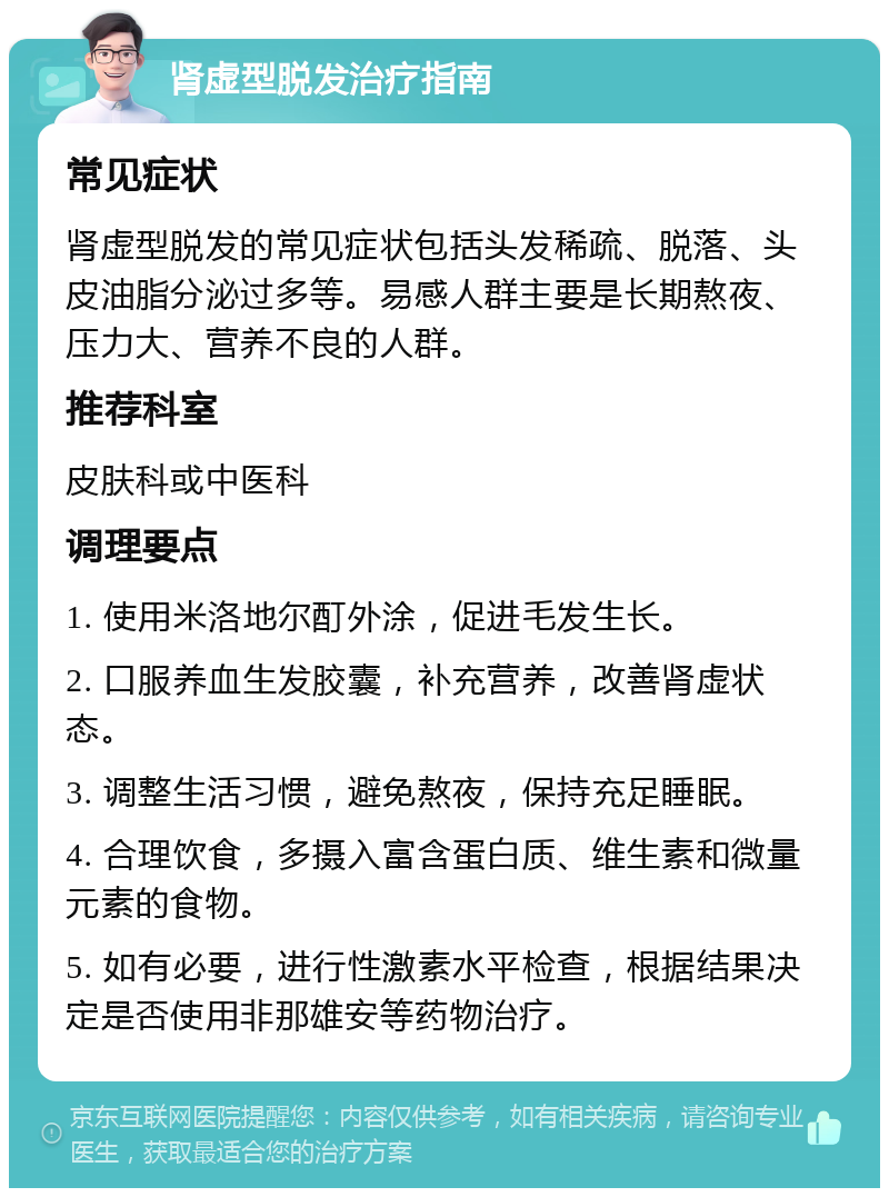 肾虚型脱发治疗指南 常见症状 肾虚型脱发的常见症状包括头发稀疏、脱落、头皮油脂分泌过多等。易感人群主要是长期熬夜、压力大、营养不良的人群。 推荐科室 皮肤科或中医科 调理要点 1. 使用米洛地尔酊外涂，促进毛发生长。 2. 口服养血生发胶囊，补充营养，改善肾虚状态。 3. 调整生活习惯，避免熬夜，保持充足睡眠。 4. 合理饮食，多摄入富含蛋白质、维生素和微量元素的食物。 5. 如有必要，进行性激素水平检查，根据结果决定是否使用非那雄安等药物治疗。