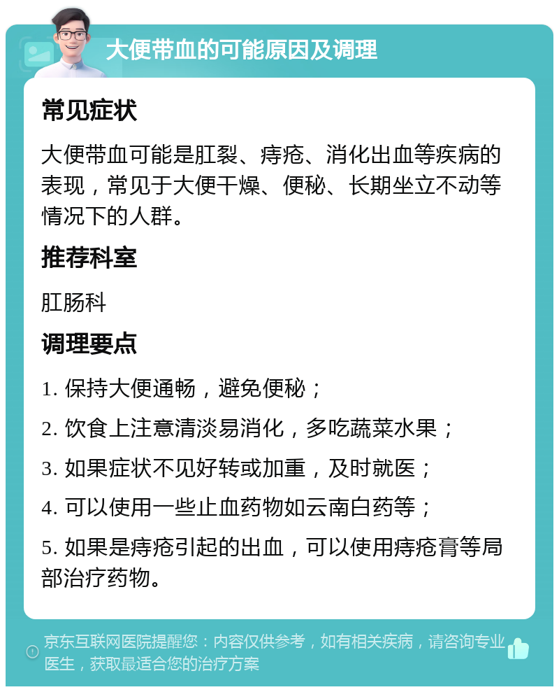 大便带血的可能原因及调理 常见症状 大便带血可能是肛裂、痔疮、消化出血等疾病的表现，常见于大便干燥、便秘、长期坐立不动等情况下的人群。 推荐科室 肛肠科 调理要点 1. 保持大便通畅，避免便秘； 2. 饮食上注意清淡易消化，多吃蔬菜水果； 3. 如果症状不见好转或加重，及时就医； 4. 可以使用一些止血药物如云南白药等； 5. 如果是痔疮引起的出血，可以使用痔疮膏等局部治疗药物。