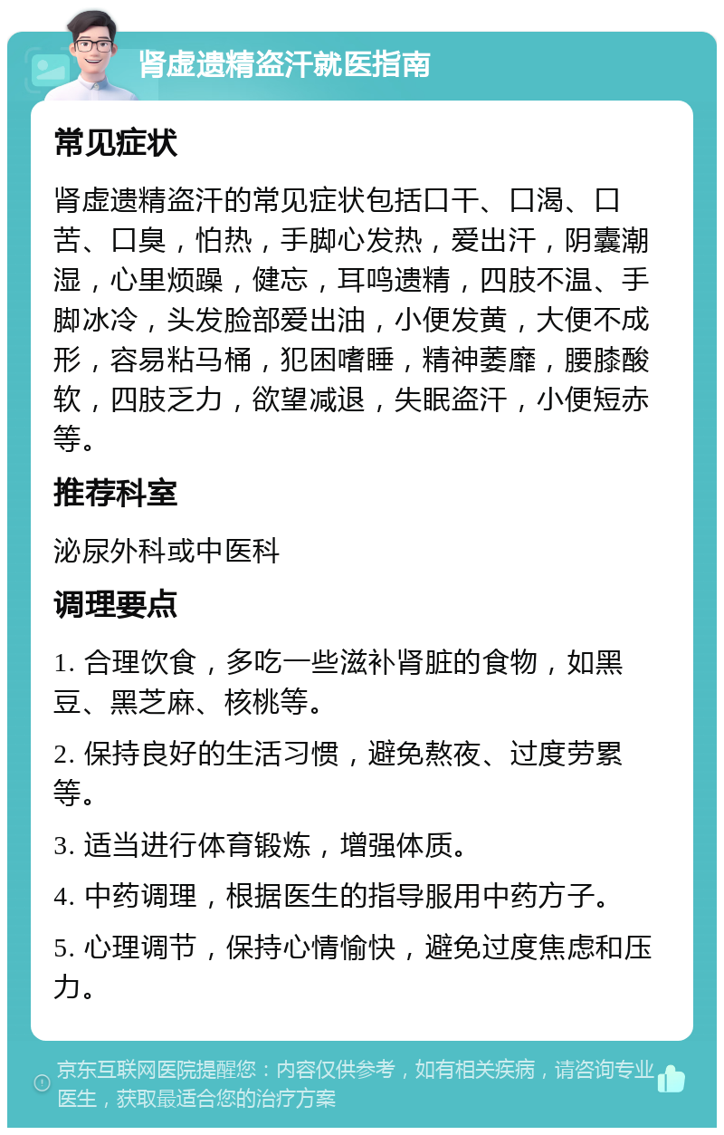 肾虚遗精盗汗就医指南 常见症状 肾虚遗精盗汗的常见症状包括口干、口渴、口苦、口臭，怕热，手脚心发热，爱出汗，阴囊潮湿，心里烦躁，健忘，耳鸣遗精，四肢不温、手脚冰冷，头发脸部爱出油，小便发黄，大便不成形，容易粘马桶，犯困嗜睡，精神萎靡，腰膝酸软，四肢乏力，欲望减退，失眠盗汗，小便短赤等。 推荐科室 泌尿外科或中医科 调理要点 1. 合理饮食，多吃一些滋补肾脏的食物，如黑豆、黑芝麻、核桃等。 2. 保持良好的生活习惯，避免熬夜、过度劳累等。 3. 适当进行体育锻炼，增强体质。 4. 中药调理，根据医生的指导服用中药方子。 5. 心理调节，保持心情愉快，避免过度焦虑和压力。