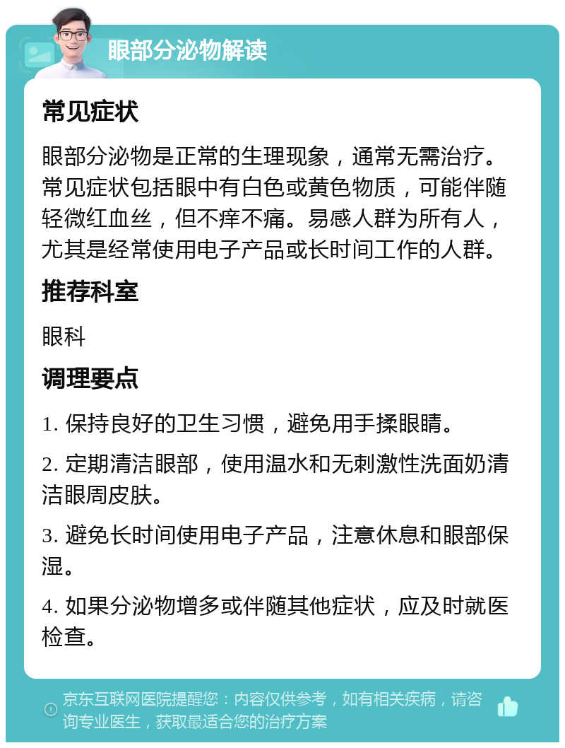 眼部分泌物解读 常见症状 眼部分泌物是正常的生理现象，通常无需治疗。常见症状包括眼中有白色或黄色物质，可能伴随轻微红血丝，但不痒不痛。易感人群为所有人，尤其是经常使用电子产品或长时间工作的人群。 推荐科室 眼科 调理要点 1. 保持良好的卫生习惯，避免用手揉眼睛。 2. 定期清洁眼部，使用温水和无刺激性洗面奶清洁眼周皮肤。 3. 避免长时间使用电子产品，注意休息和眼部保湿。 4. 如果分泌物增多或伴随其他症状，应及时就医检查。