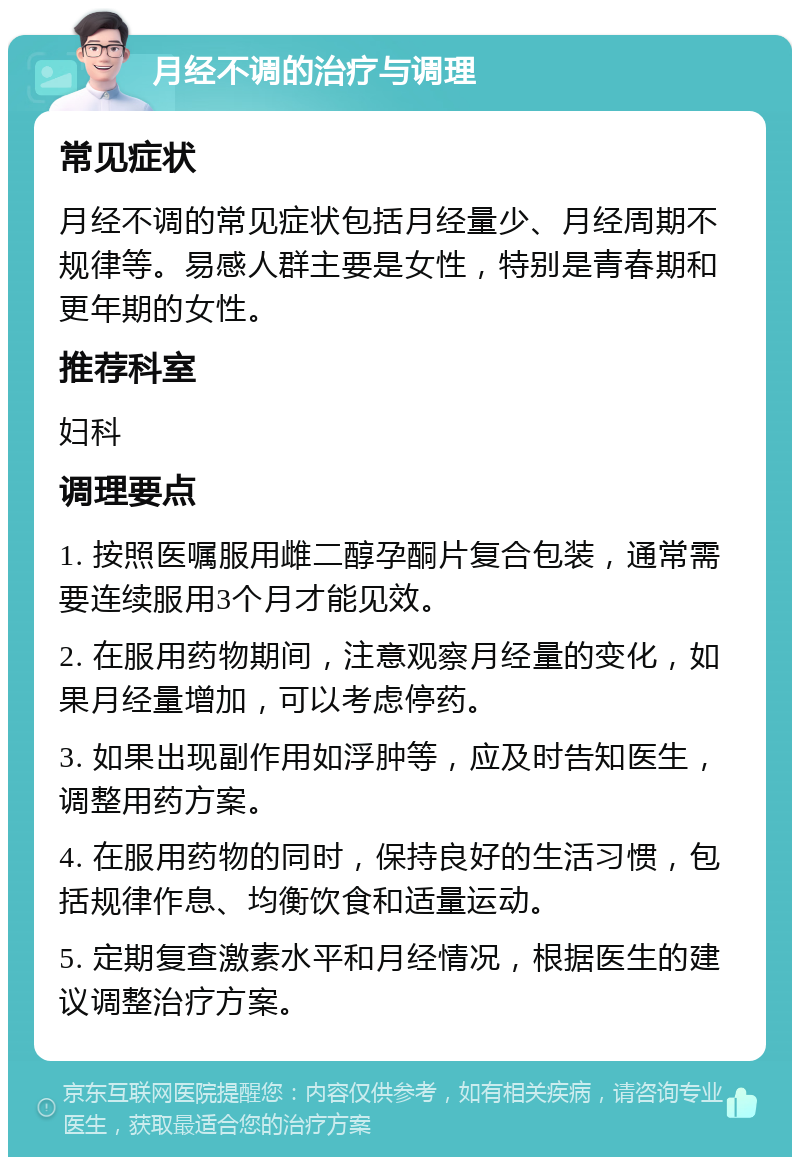 月经不调的治疗与调理 常见症状 月经不调的常见症状包括月经量少、月经周期不规律等。易感人群主要是女性，特别是青春期和更年期的女性。 推荐科室 妇科 调理要点 1. 按照医嘱服用雌二醇孕酮片复合包装，通常需要连续服用3个月才能见效。 2. 在服用药物期间，注意观察月经量的变化，如果月经量增加，可以考虑停药。 3. 如果出现副作用如浮肿等，应及时告知医生，调整用药方案。 4. 在服用药物的同时，保持良好的生活习惯，包括规律作息、均衡饮食和适量运动。 5. 定期复查激素水平和月经情况，根据医生的建议调整治疗方案。