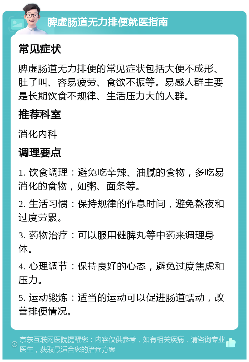 脾虚肠道无力排便就医指南 常见症状 脾虚肠道无力排便的常见症状包括大便不成形、肚子叫、容易疲劳、食欲不振等。易感人群主要是长期饮食不规律、生活压力大的人群。 推荐科室 消化内科 调理要点 1. 饮食调理：避免吃辛辣、油腻的食物，多吃易消化的食物，如粥、面条等。 2. 生活习惯：保持规律的作息时间，避免熬夜和过度劳累。 3. 药物治疗：可以服用健脾丸等中药来调理身体。 4. 心理调节：保持良好的心态，避免过度焦虑和压力。 5. 运动锻炼：适当的运动可以促进肠道蠕动，改善排便情况。