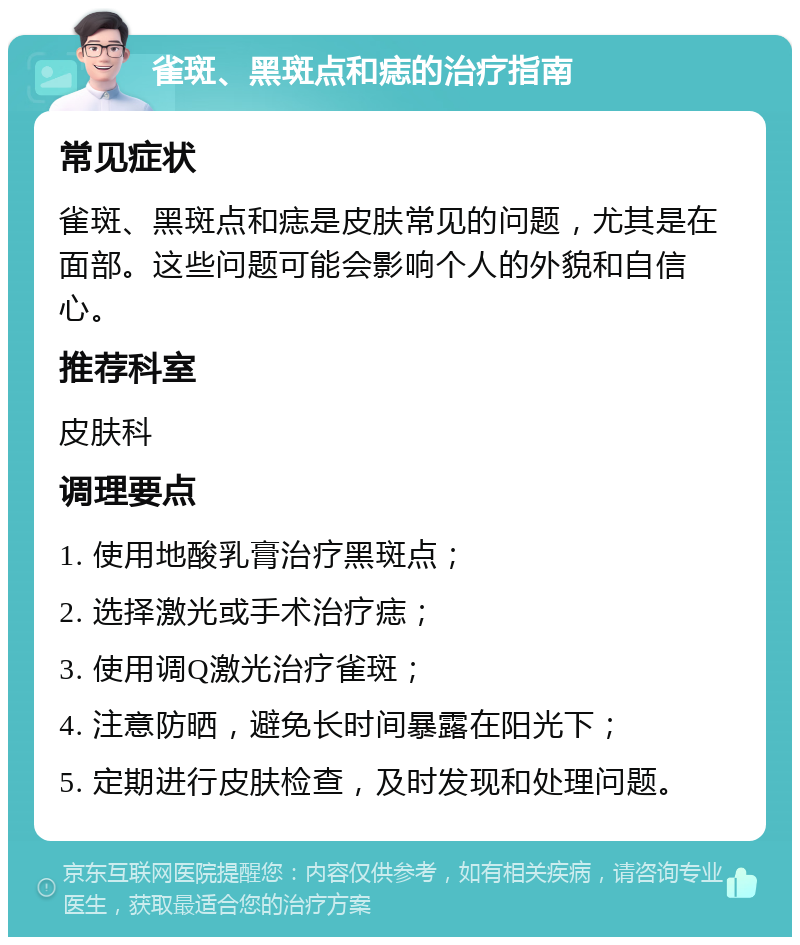 雀斑、黑斑点和痣的治疗指南 常见症状 雀斑、黑斑点和痣是皮肤常见的问题，尤其是在面部。这些问题可能会影响个人的外貌和自信心。 推荐科室 皮肤科 调理要点 1. 使用地酸乳膏治疗黑斑点； 2. 选择激光或手术治疗痣； 3. 使用调Q激光治疗雀斑； 4. 注意防晒，避免长时间暴露在阳光下； 5. 定期进行皮肤检查，及时发现和处理问题。