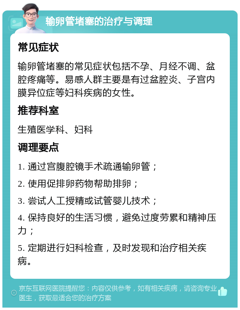 输卵管堵塞的治疗与调理 常见症状 输卵管堵塞的常见症状包括不孕、月经不调、盆腔疼痛等。易感人群主要是有过盆腔炎、子宫内膜异位症等妇科疾病的女性。 推荐科室 生殖医学科、妇科 调理要点 1. 通过宫腹腔镜手术疏通输卵管； 2. 使用促排卵药物帮助排卵； 3. 尝试人工授精或试管婴儿技术； 4. 保持良好的生活习惯，避免过度劳累和精神压力； 5. 定期进行妇科检查，及时发现和治疗相关疾病。