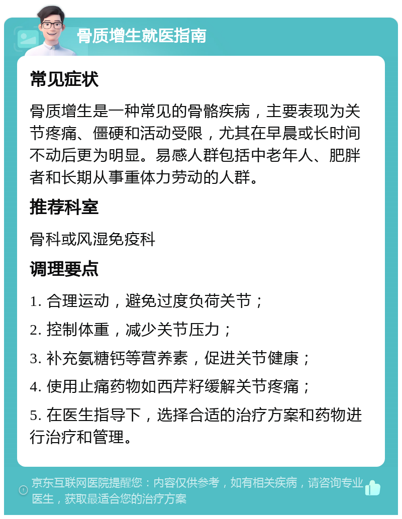 骨质增生就医指南 常见症状 骨质增生是一种常见的骨骼疾病，主要表现为关节疼痛、僵硬和活动受限，尤其在早晨或长时间不动后更为明显。易感人群包括中老年人、肥胖者和长期从事重体力劳动的人群。 推荐科室 骨科或风湿免疫科 调理要点 1. 合理运动，避免过度负荷关节； 2. 控制体重，减少关节压力； 3. 补充氨糖钙等营养素，促进关节健康； 4. 使用止痛药物如西芹籽缓解关节疼痛； 5. 在医生指导下，选择合适的治疗方案和药物进行治疗和管理。