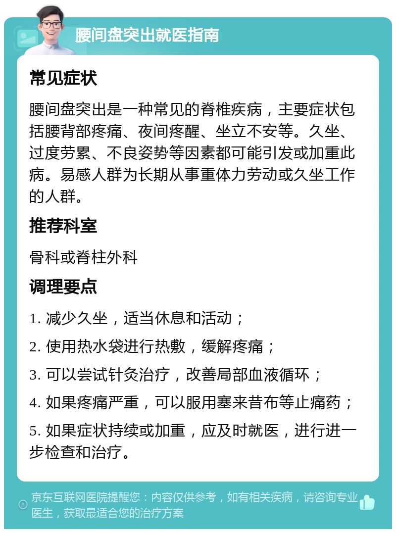 腰间盘突出就医指南 常见症状 腰间盘突出是一种常见的脊椎疾病，主要症状包括腰背部疼痛、夜间疼醒、坐立不安等。久坐、过度劳累、不良姿势等因素都可能引发或加重此病。易感人群为长期从事重体力劳动或久坐工作的人群。 推荐科室 骨科或脊柱外科 调理要点 1. 减少久坐，适当休息和活动； 2. 使用热水袋进行热敷，缓解疼痛； 3. 可以尝试针灸治疗，改善局部血液循环； 4. 如果疼痛严重，可以服用塞来昔布等止痛药； 5. 如果症状持续或加重，应及时就医，进行进一步检查和治疗。