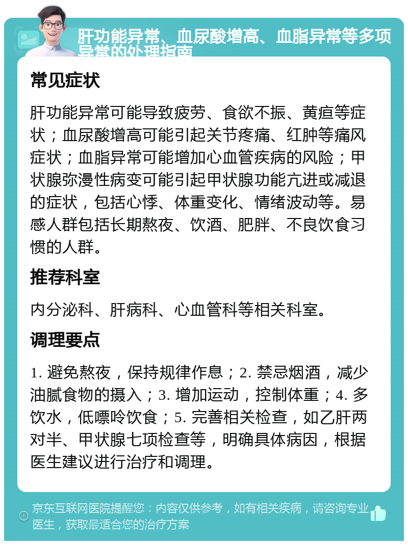 肝功能异常、血尿酸增高、血脂异常等多项异常的处理指南 常见症状 肝功能异常可能导致疲劳、食欲不振、黄疸等症状；血尿酸增高可能引起关节疼痛、红肿等痛风症状；血脂异常可能增加心血管疾病的风险；甲状腺弥漫性病变可能引起甲状腺功能亢进或减退的症状，包括心悸、体重变化、情绪波动等。易感人群包括长期熬夜、饮酒、肥胖、不良饮食习惯的人群。 推荐科室 内分泌科、肝病科、心血管科等相关科室。 调理要点 1. 避免熬夜，保持规律作息；2. 禁忌烟酒，减少油腻食物的摄入；3. 增加运动，控制体重；4. 多饮水，低嘌呤饮食；5. 完善相关检查，如乙肝两对半、甲状腺七项检查等，明确具体病因，根据医生建议进行治疗和调理。