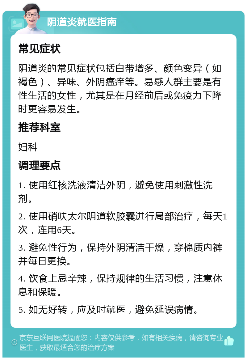 阴道炎就医指南 常见症状 阴道炎的常见症状包括白带增多、颜色变异（如褐色）、异味、外阴瘙痒等。易感人群主要是有性生活的女性，尤其是在月经前后或免疫力下降时更容易发生。 推荐科室 妇科 调理要点 1. 使用红核洗液清洁外阴，避免使用刺激性洗剂。 2. 使用硝呋太尔阴道软胶囊进行局部治疗，每天1次，连用6天。 3. 避免性行为，保持外阴清洁干燥，穿棉质内裤并每日更换。 4. 饮食上忌辛辣，保持规律的生活习惯，注意休息和保暖。 5. 如无好转，应及时就医，避免延误病情。