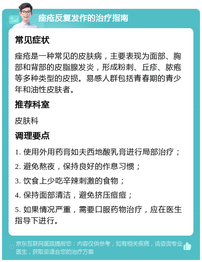 痤疮反复发作的治疗指南 常见症状 痤疮是一种常见的皮肤病，主要表现为面部、胸部和背部的皮脂腺发炎，形成粉刺、丘疹、脓疱等多种类型的皮损。易感人群包括青春期的青少年和油性皮肤者。 推荐科室 皮肤科 调理要点 1. 使用外用药膏如夫西地酸乳膏进行局部治疗； 2. 避免熬夜，保持良好的作息习惯； 3. 饮食上少吃辛辣刺激的食物； 4. 保持面部清洁，避免挤压痘痘； 5. 如果情况严重，需要口服药物治疗，应在医生指导下进行。