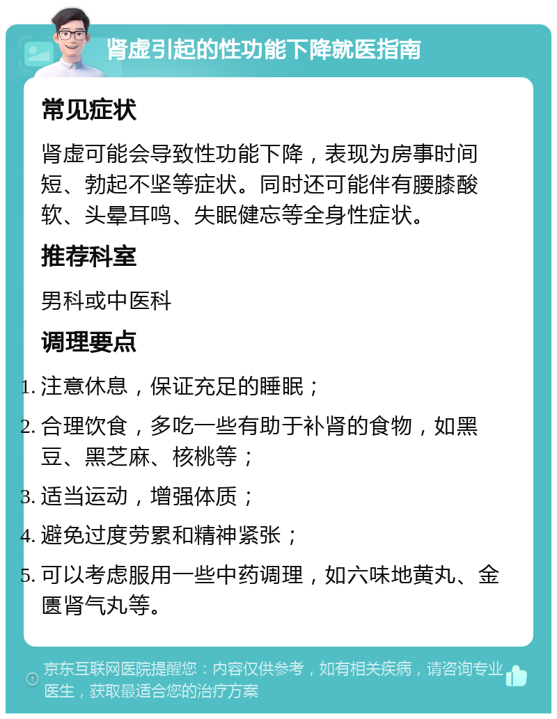 肾虚引起的性功能下降就医指南 常见症状 肾虚可能会导致性功能下降，表现为房事时间短、勃起不坚等症状。同时还可能伴有腰膝酸软、头晕耳鸣、失眠健忘等全身性症状。 推荐科室 男科或中医科 调理要点 注意休息，保证充足的睡眠； 合理饮食，多吃一些有助于补肾的食物，如黑豆、黑芝麻、核桃等； 适当运动，增强体质； 避免过度劳累和精神紧张； 可以考虑服用一些中药调理，如六味地黄丸、金匮肾气丸等。