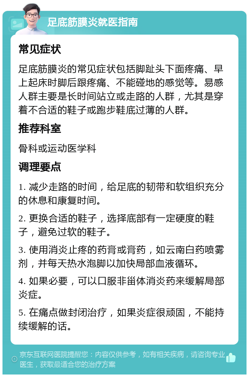 足底筋膜炎就医指南 常见症状 足底筋膜炎的常见症状包括脚趾头下面疼痛、早上起床时脚后跟疼痛、不能碰地的感觉等。易感人群主要是长时间站立或走路的人群，尤其是穿着不合适的鞋子或跑步鞋底过薄的人群。 推荐科室 骨科或运动医学科 调理要点 1. 减少走路的时间，给足底的韧带和软组织充分的休息和康复时间。 2. 更换合适的鞋子，选择底部有一定硬度的鞋子，避免过软的鞋子。 3. 使用消炎止疼的药膏或膏药，如云南白药喷雾剂，并每天热水泡脚以加快局部血液循环。 4. 如果必要，可以口服非甾体消炎药来缓解局部炎症。 5. 在痛点做封闭治疗，如果炎症很顽固，不能持续缓解的话。