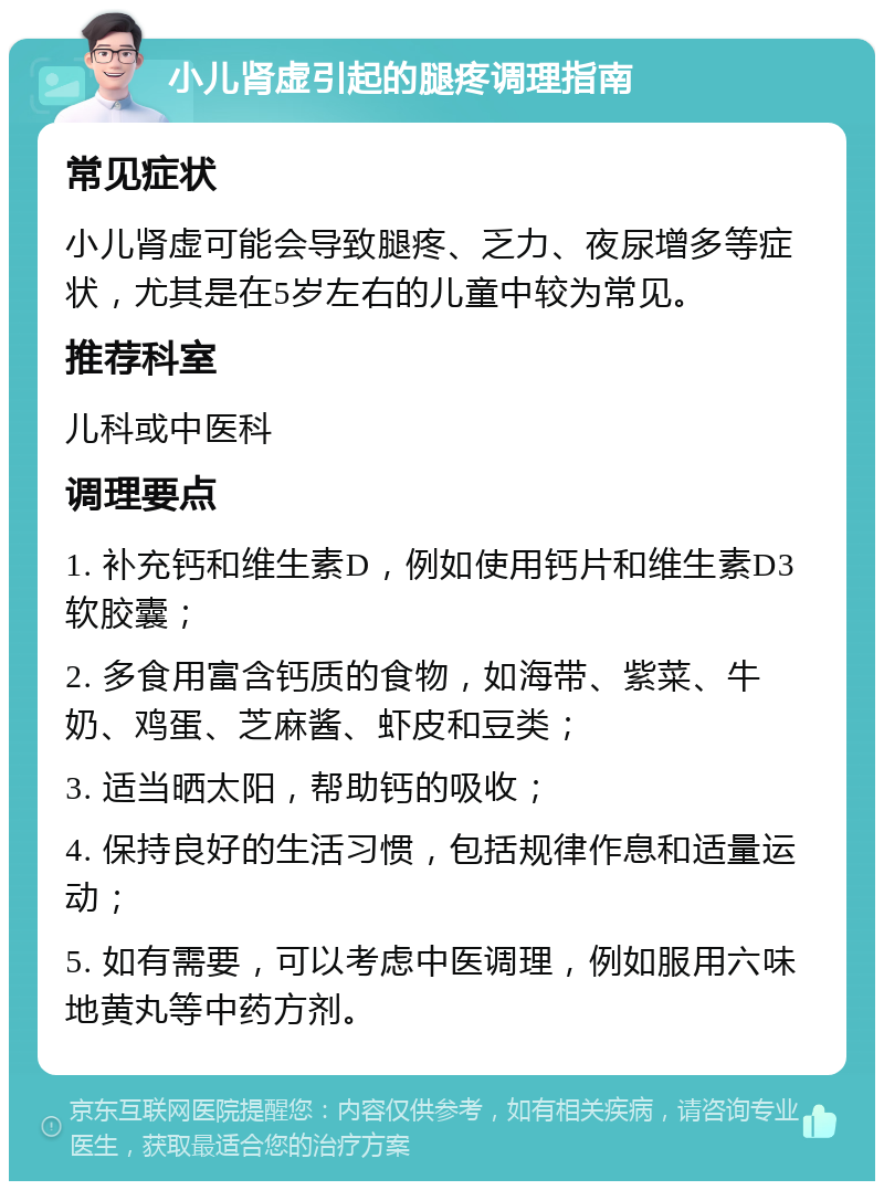 小儿肾虚引起的腿疼调理指南 常见症状 小儿肾虚可能会导致腿疼、乏力、夜尿增多等症状，尤其是在5岁左右的儿童中较为常见。 推荐科室 儿科或中医科 调理要点 1. 补充钙和维生素D，例如使用钙片和维生素D3软胶囊； 2. 多食用富含钙质的食物，如海带、紫菜、牛奶、鸡蛋、芝麻酱、虾皮和豆类； 3. 适当晒太阳，帮助钙的吸收； 4. 保持良好的生活习惯，包括规律作息和适量运动； 5. 如有需要，可以考虑中医调理，例如服用六味地黄丸等中药方剂。