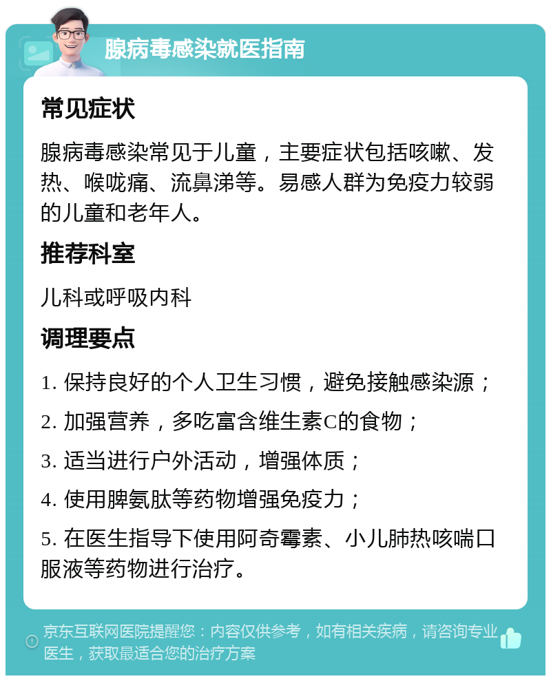 腺病毒感染就医指南 常见症状 腺病毒感染常见于儿童，主要症状包括咳嗽、发热、喉咙痛、流鼻涕等。易感人群为免疫力较弱的儿童和老年人。 推荐科室 儿科或呼吸内科 调理要点 1. 保持良好的个人卫生习惯，避免接触感染源； 2. 加强营养，多吃富含维生素C的食物； 3. 适当进行户外活动，增强体质； 4. 使用脾氨肽等药物增强免疫力； 5. 在医生指导下使用阿奇霉素、小儿肺热咳喘口服液等药物进行治疗。